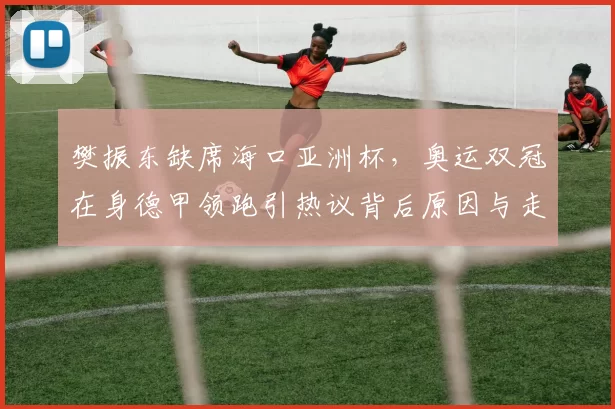 樊振东缺席海口亚洲杯，奥运双冠在身德甲领跑引热议背后原因与走向