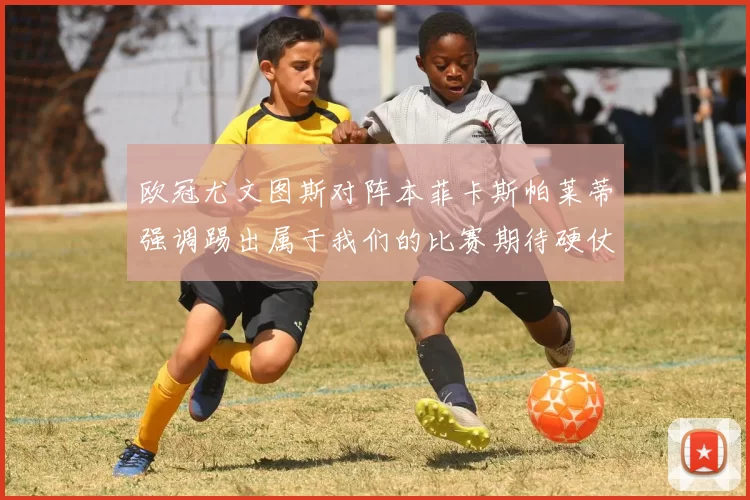 欧冠尤文图斯对阵本菲卡斯帕莱蒂强调踢出属于我们的比赛期待硬仗